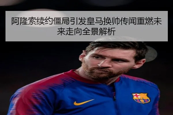 阿隆索续约僵局引发皇马换帅传闻重燃未来走向全景解析